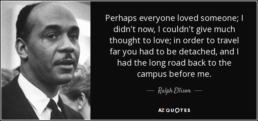 Perhaps everyone loved someone; I didn't now, I couldn't give much thought to love; in order to travel far you had to be detached, and I had the long road back to the campus before me. - Ralph Ellison