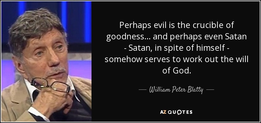 Perhaps evil is the crucible of goodness... and perhaps even Satan - Satan, in spite of himself - somehow serves to work out the will of God. - William Peter Blatty