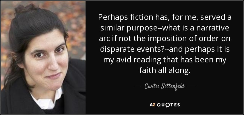 Perhaps fiction has, for me, served a similar purpose--what is a narrative arc if not the imposition of order on disparate events?--and perhaps it is my avid reading that has been my faith all along. - Curtis Sittenfeld