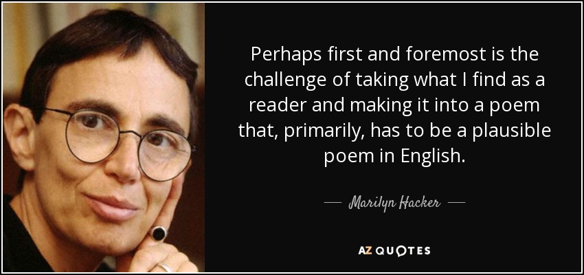 Perhaps first and foremost is the challenge of taking what I find as a reader and making it into a poem that, primarily, has to be a plausible poem in English. - Marilyn Hacker