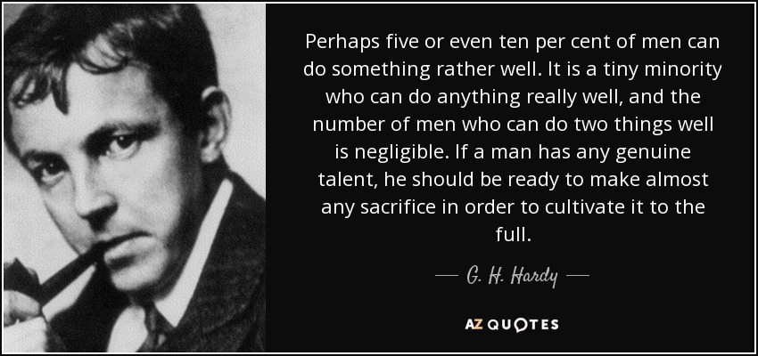 Perhaps five or even ten per cent of men can do something rather well. It is a tiny minority who can do anything really well, and the number of men who can do two things well is negligible. If a man has any genuine talent, he should be ready to make almost any sacrifice in order to cultivate it to the full. - G. H. Hardy