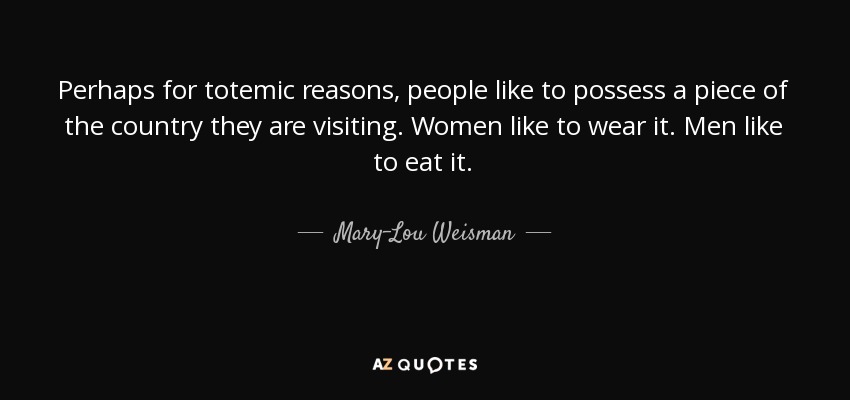 Perhaps for totemic reasons, people like to possess a piece of the country they are visiting. Women like to wear it. Men like to eat it. - Mary-Lou Weisman
