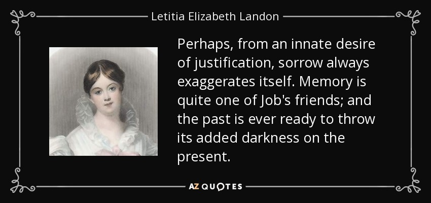 Perhaps, from an innate desire of justification, sorrow always exaggerates itself. Memory is quite one of Job's friends; and the past is ever ready to throw its added darkness on the present. - Letitia Elizabeth Landon