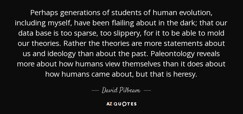 Perhaps generations of students of human evolution, including myself, have been flailing about in the dark; that our data base is too sparse, too slippery, for it to be able to mold our theories. Rather the theories are more statements about us and ideology than about the past. Paleontology reveals more about how humans view themselves than it does about how humans came about, but that is heresy. - David Pilbeam