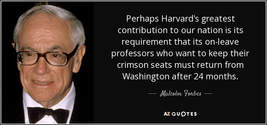 Perhaps Harvard's greatest contribution to our nation is its requirement that its on-leave professors who want to keep their crimson seats must return from Washington after 24 months. - Malcolm Forbes
