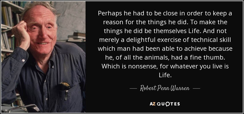 Perhaps he had to be close in order to keep a reason for the things he did. To make the things he did be themselves Life. And not merely a delightful exercise of technical skill which man had been able to achieve because he, of all the animals, had a fine thumb. Which is nonsense, for whatever you live is Life. - Robert Penn Warren