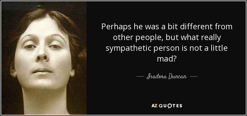 Perhaps he was a bit different from other people, but what really sympathetic person is not a little mad? - Isadora Duncan