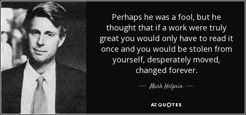 Perhaps he was a fool, but he thought that if a work were truly great you would only have to read it once and you would be stolen from yourself, desperately moved, changed forever. - Mark Helprin