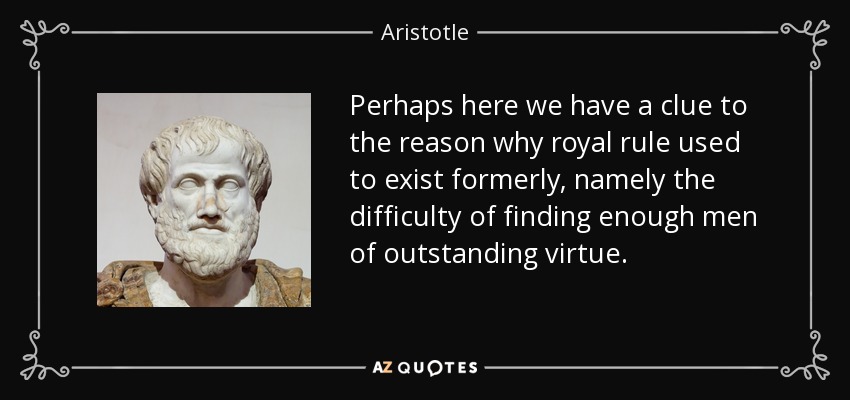 Perhaps here we have a clue to the reason why royal rule used to exist formerly, namely the difficulty of finding enough men of outstanding virtue. - Aristotle