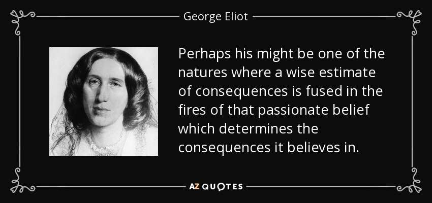 Perhaps his might be one of the natures where a wise estimate of consequences is fused in the fires of that passionate belief which determines the consequences it believes in. - George Eliot