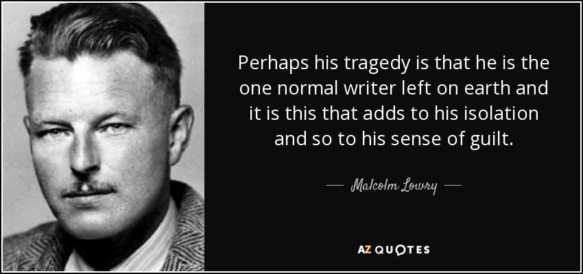 Perhaps his tragedy is that he is the one normal writer left on earth and it is this that adds to his isolation and so to his sense of guilt. - Malcolm Lowry