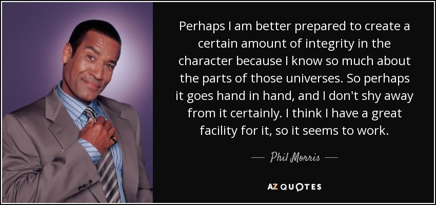 Perhaps I am better prepared to create a certain amount of integrity in the character because I know so much about the parts of those universes. So perhaps it goes hand in hand, and I don't shy away from it certainly. I think I have a great facility for it, so it seems to work. - Phil Morris
