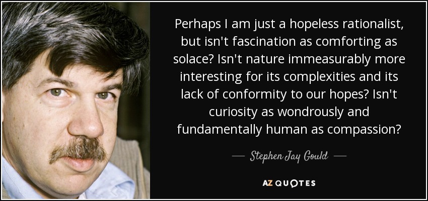 Perhaps I am just a hopeless rationalist, but isn't fascination as comforting as solace? Isn't nature immeasurably more interesting for its complexities and its lack of conformity to our hopes? Isn't curiosity as wondrously and fundamentally human as compassion? - Stephen Jay Gould
