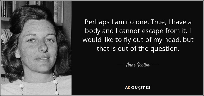Perhaps I am no one. True, I have a body and I cannot escape from it. I would like to fly out of my head, but that is out of the question. - Anne Sexton