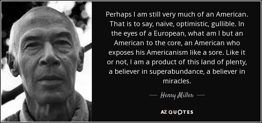 Perhaps I am still very much of an American. That is to say, naïve, optimistic, gullible. In the eyes of a European, what am I but an American to the core, an American who exposes his Americanism like a sore. Like it or not, I am a product of this land of plenty, a believer in superabundance, a believer in miracles. - Henry Miller