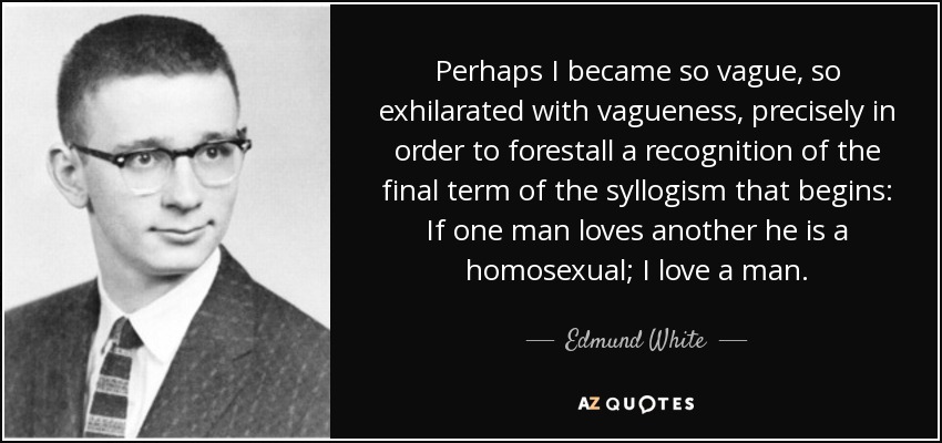 Perhaps I became so vague, so exhilarated with vagueness, precisely in order to forestall a recognition of the final term of the syllogism that begins: If one man loves another he is a homosexual; I love a man. - Edmund White