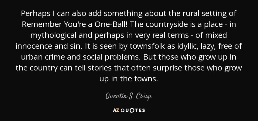 Perhaps I can also add something about the rural setting of Remember You're a One-Ball! The countryside is a place - in mythological and perhaps in very real terms - of mixed innocence and sin. It is seen by townsfolk as idyllic, lazy, free of urban crime and social problems. But those who grow up in the country can tell stories that often surprise those who grow up in the towns. - Quentin S. Crisp