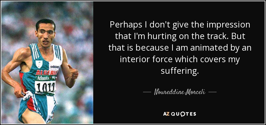 Perhaps I don't give the impression that I'm hurting on the track. But that is because I am animated by an interior force which covers my suffering. - Noureddine Morceli