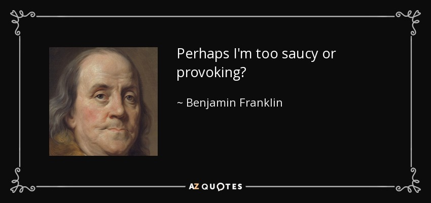 Perhaps I'm too saucy or provoking? - Benjamin Franklin