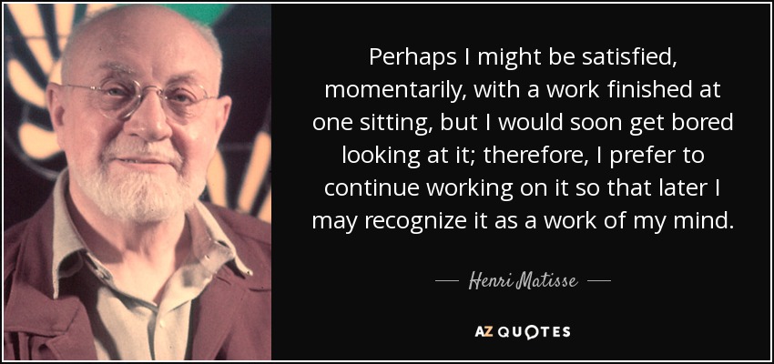 Perhaps I might be satisfied, momentarily, with a work finished at one sitting, but I would soon get bored looking at it; therefore, I prefer to continue working on it so that later I may recognize it as a work of my mind. - Henri Matisse