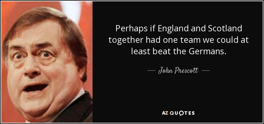 Perhaps if England and Scotland together had one team we could at least beat the Germans. - John Prescott