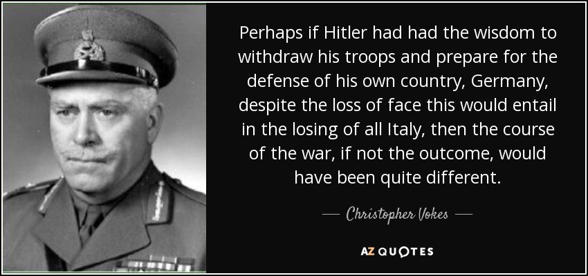 Perhaps if Hitler had had the wisdom to withdraw his troops and prepare for the defense of his own country, Germany, despite the loss of face this would entail in the losing of all Italy, then the course of the war, if not the outcome, would have been quite different. - Christopher Vokes