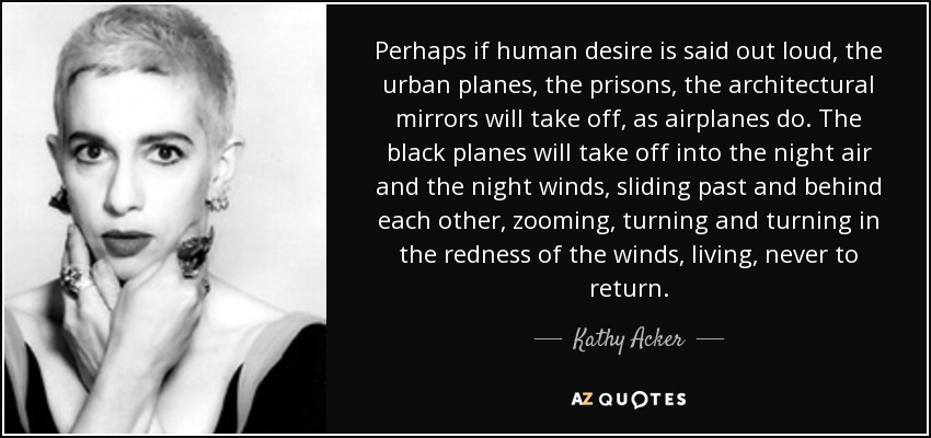 Perhaps if human desire is said out loud, the urban planes, the prisons, the architectural mirrors will take off, as airplanes do. The black planes will take off into the night air and the night winds, sliding past and behind each other, zooming, turning and turning in the redness of the winds, living, never to return. - Kathy Acker
