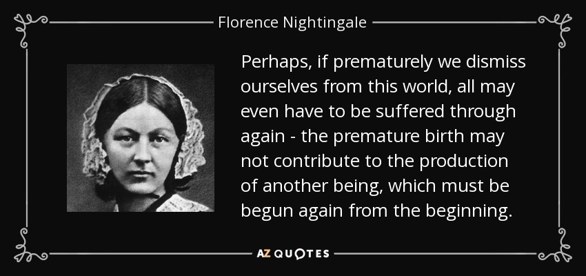 Perhaps, if prematurely we dismiss ourselves from this world, all may even have to be suffered through again - the premature birth may not contribute to the production of another being, which must be begun again from the beginning. - Florence Nightingale