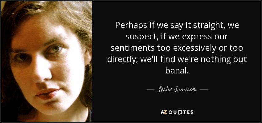 Perhaps if we say it straight, we suspect, if we express our sentiments too excessively or too directly, we'll find we're nothing but banal. - Leslie Jamison