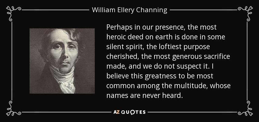 Perhaps in our presence, the most heroic deed on earth is done in some silent spirit, the loftiest purpose cherished, the most generous sacrifice made, and we do not suspect it. I believe this greatness to be most common among the multitude, whose names are never heard. - William Ellery Channing