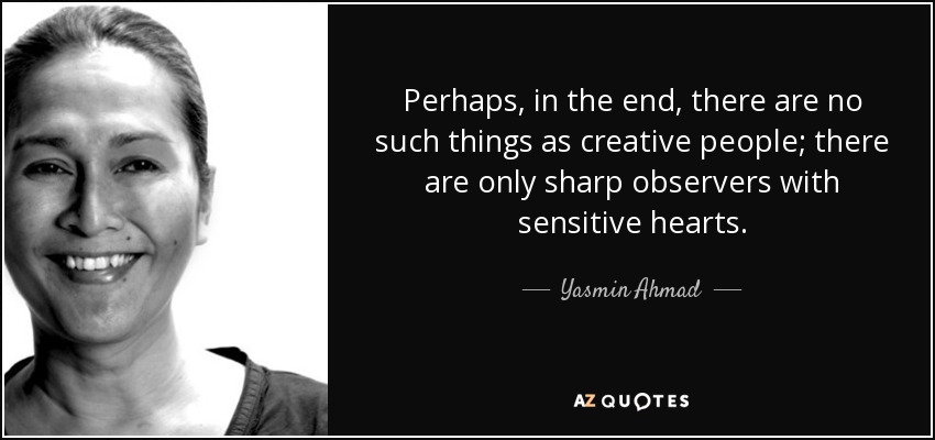 Perhaps, in the end, there are no such things as creative people; there are only sharp observers with sensitive hearts. - Yasmin Ahmad