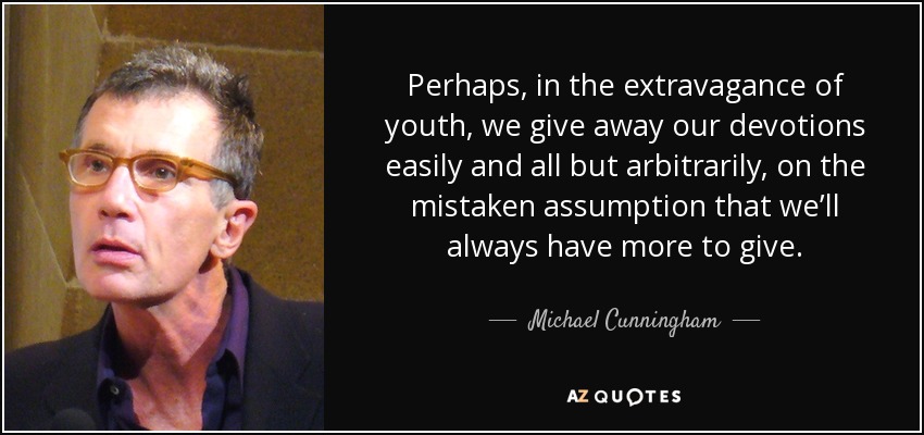 Perhaps, in the extravagance of youth, we give away our devotions easily and all but arbitrarily, on the mistaken assumption that we’ll always have more to give. - Michael Cunningham