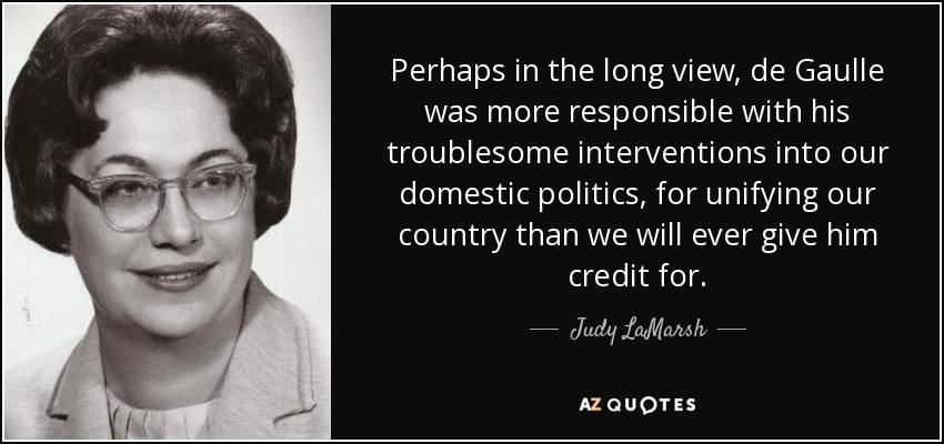 Perhaps in the long view, de Gaulle was more responsible with his troublesome interventions into our domestic politics, for unifying our country than we will ever give him credit for. - Judy LaMarsh