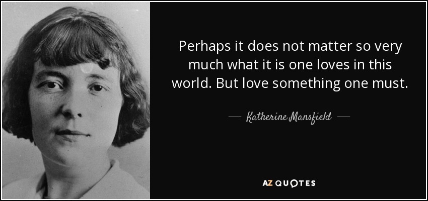 Perhaps it does not matter so very much what it is one loves in this world. But love something one must. - Katherine Mansfield