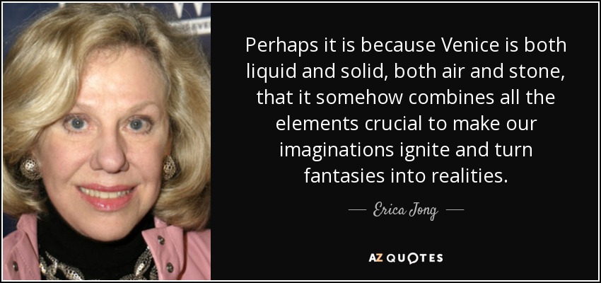 Perhaps it is because Venice is both liquid and solid, both air and stone, that it somehow combines all the elements crucial to make our imaginations ignite and turn fantasies into realities. - Erica Jong