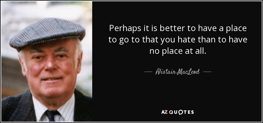 Perhaps it is better to have a place to go to that you hate than to have no place at all. - Alistair MacLeod