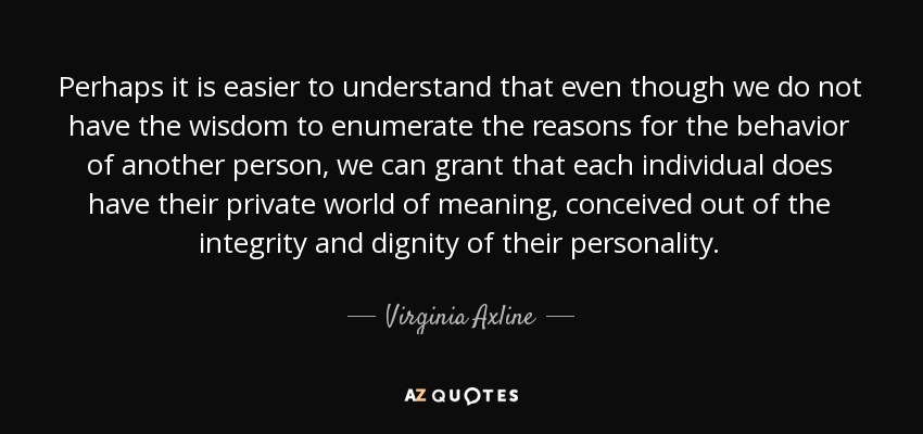 Perhaps it is easier to understand that even though we do not have the wisdom to enumerate the reasons for the behavior of another person, we can grant that each individual does have their private world of meaning, conceived out of the integrity and dignity of their personality. - Virginia Axline