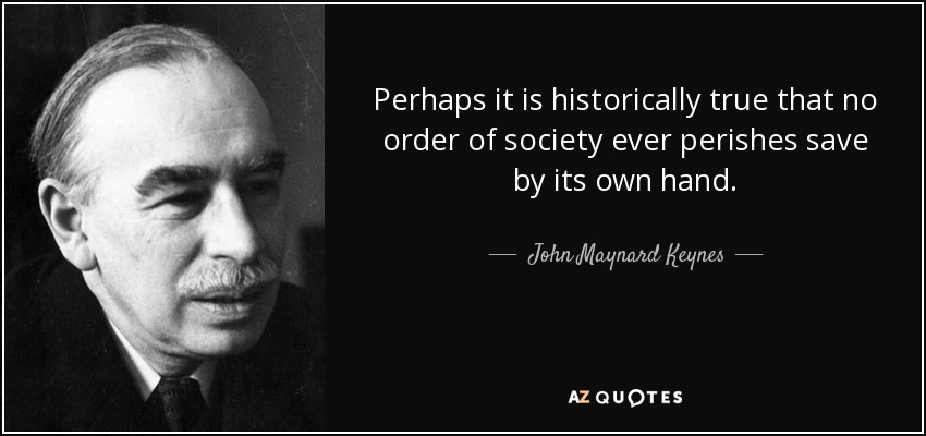 Perhaps it is historically true that no order of society ever perishes save by its own hand. - John Maynard Keynes