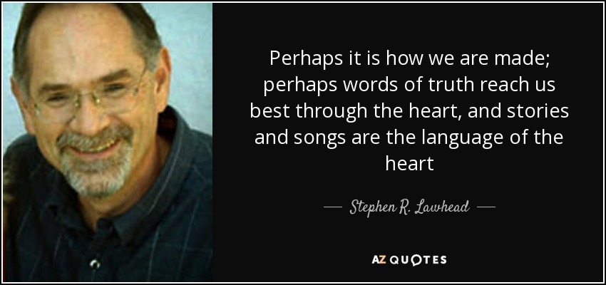 Perhaps it is how we are made; perhaps words of truth reach us best through the heart, and stories and songs are the language of the heart - Stephen R. Lawhead