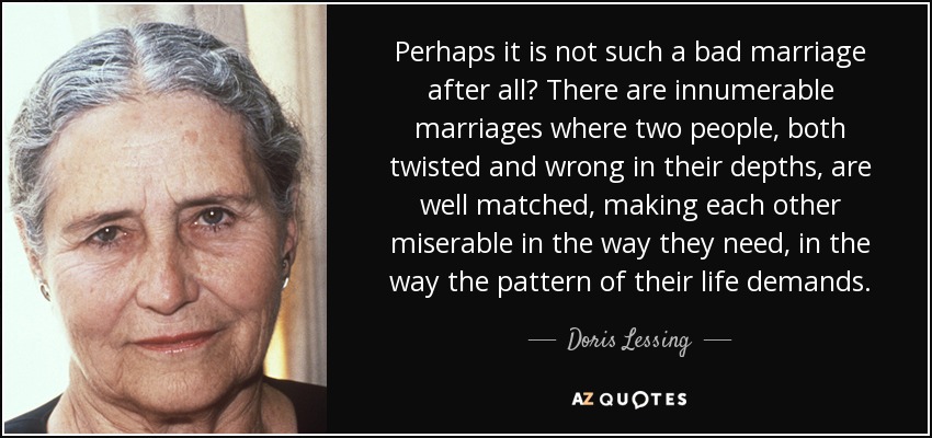 Perhaps it is not such a bad marriage after all? There are innumerable marriages where two people, both twisted and wrong in their depths, are well matched, making each other miserable in the way they need, in the way the pattern of their life demands. - Doris Lessing