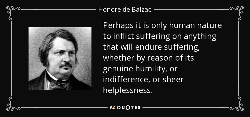 Perhaps it is only human nature to inflict suffering on anything that will endure suffering, whether by reason of its genuine humility, or indifference, or sheer helplessness. - Honore de Balzac