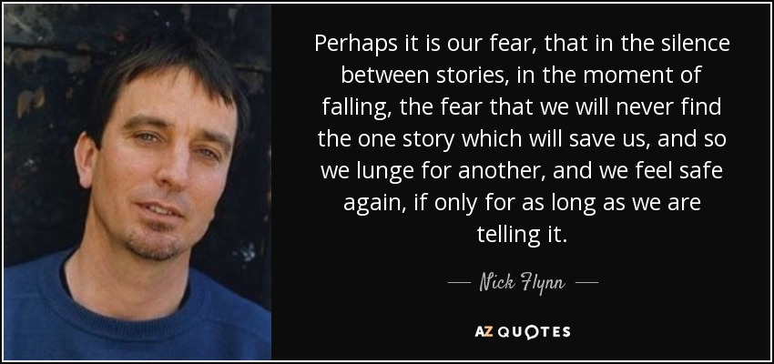 Perhaps it is our fear, that in the silence between stories, in the moment of falling, the fear that we will never find the one story which will save us, and so we lunge for another, and we feel safe again, if only for as long as we are telling it. - Nick Flynn