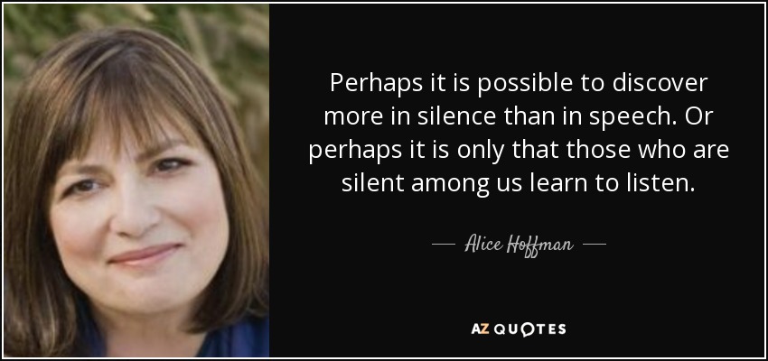 Perhaps it is possible to discover more in silence than in speech. Or perhaps it is only that those who are silent among us learn to listen. - Alice Hoffman