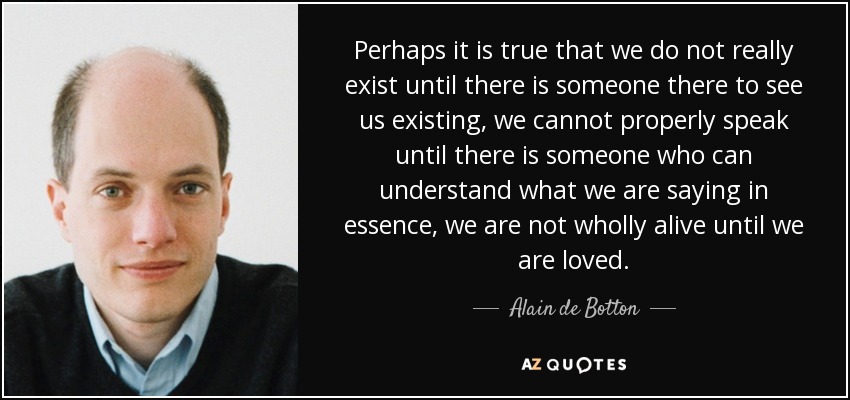 Perhaps it is true that we do not really exist until there is someone there to see us existing, we cannot properly speak until there is someone who can understand what we are saying in essence, we are not wholly alive until we are loved. - Alain de Botton