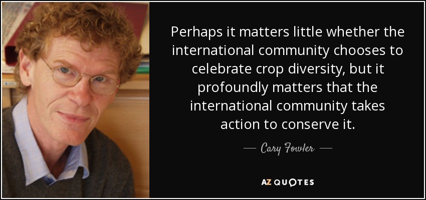Perhaps it matters little whether the international community chooses to celebrate crop diversity, but it profoundly matters that the international community takes action to conserve it. - Cary Fowler