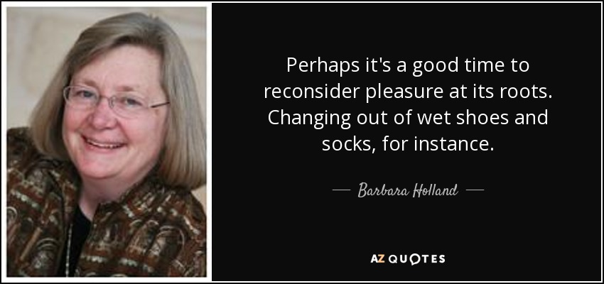 Perhaps it's a good time to reconsider pleasure at its roots. Changing out of wet shoes and socks, for instance. - Barbara Holland