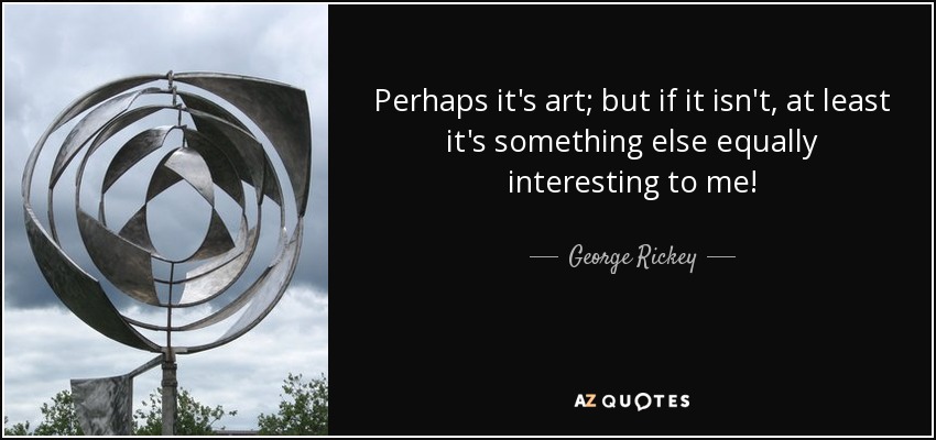Perhaps it's art; but if it isn't, at least it's something else equally interesting to me! - George Rickey
