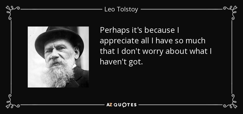 Perhaps it's because I appreciate all I have so much that I don't worry about what I haven't got. - Leo Tolstoy