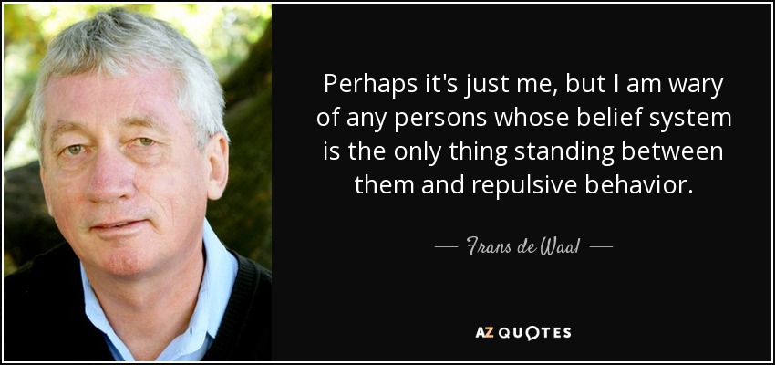 Perhaps it's just me, but I am wary of any persons whose belief system is the only thing standing between them and repulsive behavior. - Frans de Waal