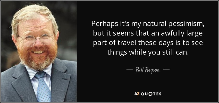 Perhaps it's my natural pessimism, but it seems that an awfully large part of travel these days is to see things while you still can. - Bill Bryson